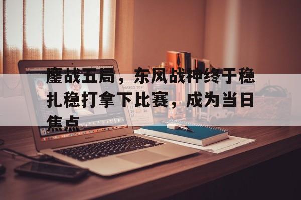 1xbet体育培训-包含鏖战五局，东风战神终于稳扎稳打拿下比赛，成为当日焦点的词条
